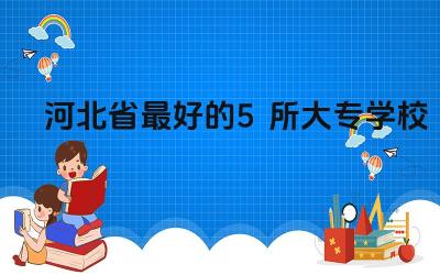 2024河北省最好的5所大专学校 选择河北省大专学校需要考虑哪些因素