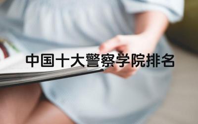 中国十大警察学院排名 如何判断一所警察学院的教学质量和就业前景