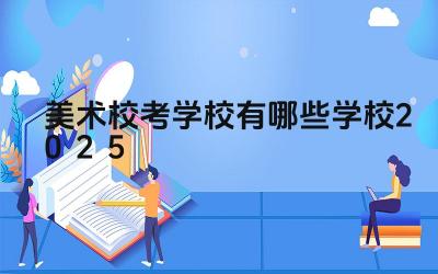 美术校考学校有哪些学校2025 美术校考的备考重点是什么