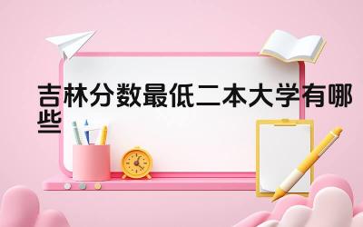 2024吉林分数最低二本大学有哪些 选择分数低的二本大学有哪些利弊