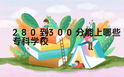 280到300分能上哪些专科学校 如何选择适合自己的专科专业