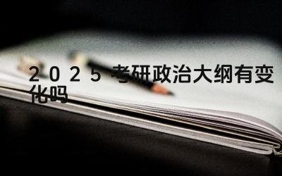 2025考研政治大纲有变化吗 考研政治大纲的变化对备考有何影响