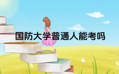 国防大学普通人能考吗 普通人报考国防大学需要满足哪些条件