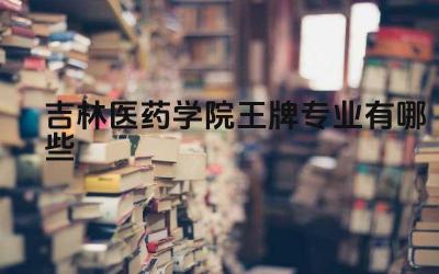 2024吉林医药学院王牌专业有哪些 吉林医药学院的王牌专业的医学科研实力如何