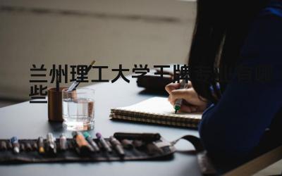 2024兰州理工大学王牌专业有哪些 辽宁科技学院王牌专业与地方产业发展结合情况如何