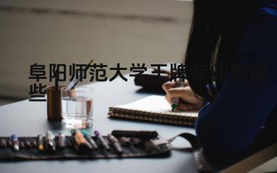 2024阜阳师范大学王牌专业有哪些 阜阳师范大学王牌专业的学科建设和发展规划如何