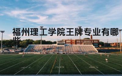 2024福州理工学院王牌专业有哪些 福州理工学院王牌专业的特色和优势是什么