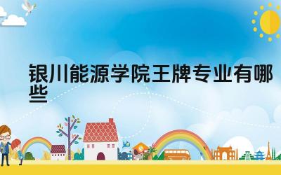 2024银川能源学院王牌专业有哪些 银川能源学院王牌专业的特色和优势是什么