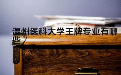 2024温州医科大学王牌专业有哪些 北京科技大学天津学院王牌专业与本部合作情况如何