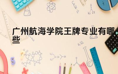 2024广州航海学院王牌专业有哪些 广州航海学院王牌专业毕业生在航运行业的就业前景如何