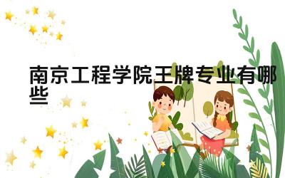 2024南京工程学院王牌专业有哪些 南京工程学院王牌专业的课程设置与实践结合情况如何