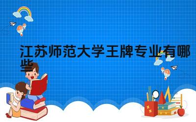 2024江苏师范大学王牌专业有哪些 江苏师范大学王牌专业如何服务江苏基础教育发展
