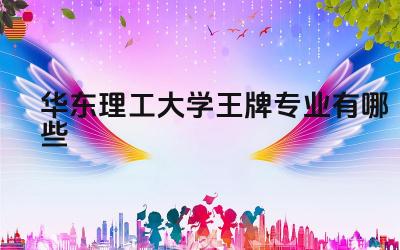 2024华东理工大学王牌专业有哪些 华东理工大学王牌专业的毕业生就业质量和竞争力如何