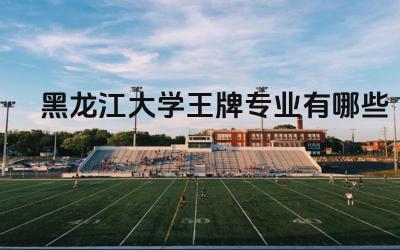 2024黑龙江大学王牌专业有哪些 黑龙江大学王牌专业的毕业生就业去向怎么样