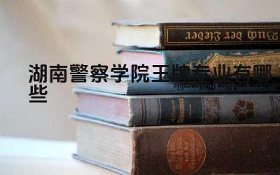 2024湖南警察学院王牌专业有哪些 湖南警察学院王牌专业的培养目标和特色是什么