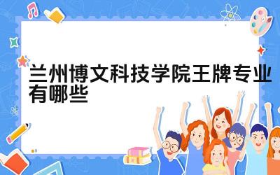2024兰州博文科技学院王牌专业有哪些 兰州博文科技学院王牌专业的特色是什么
