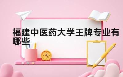 2024福建中医药大学王牌专业有哪些 福建中医药大学王牌专业毕业生就业去向有哪些