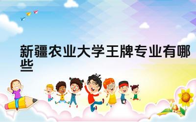 2024新疆农业大学王牌专业有哪些 新疆农业大学的王牌专业在新疆地区的就业前景如何