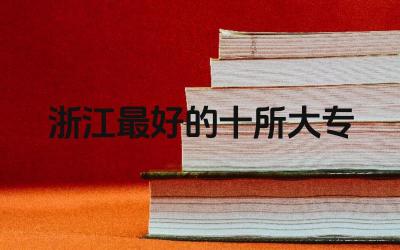 浙江最好的十所大专 选择浙江大专学校需要考虑哪些因素