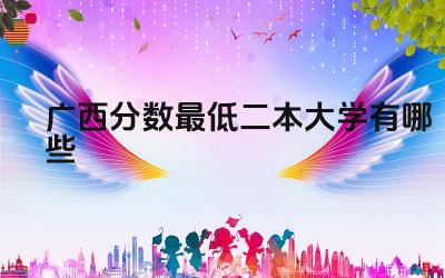 2024广西分数最低二本大学有哪些 选择二本大学有什么优势
