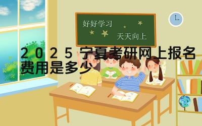 2025宁夏考研网上报名费用是多少 考研报名费用包含哪些内容