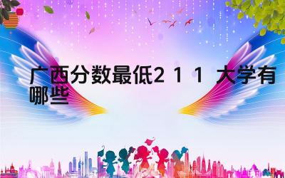 2024广西分数最低211大学有哪些 广西哪些211大学的小语种专业较强