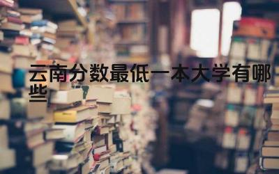 2024云南分数最低一本大学有哪些 云南的气候环境对大学选择有何影响