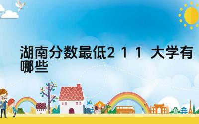 2024湖南分数最低211大学有哪些 湖南哪些211大学的工程类专业较强
