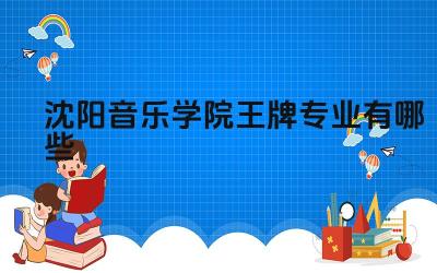 2024沈阳音乐学院王牌专业有哪些 沈阳音乐学院王牌专业的国际交流项目有哪些