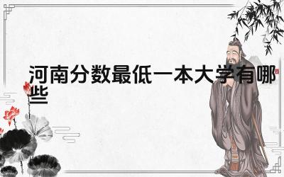 2024河南分数最低一本大学有哪些 河南哪些一本大学更适合省内考生