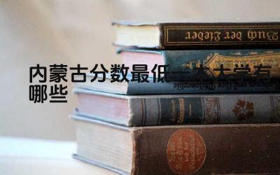 2024内蒙古分数最低一本大学有哪些 内蒙古一本大学的就业情况如何