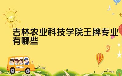 2024吉林农业科技学院王牌专业有哪些 吉林农业科技学院王牌专业毕业生去向