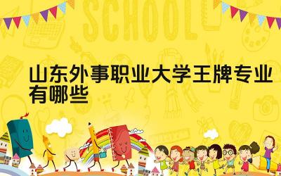 2024山东外事职业大学王牌专业有哪些 山东外事职业大学王牌专业优势有哪些