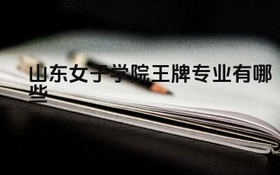 2024山东女子学院王牌专业有哪些 山东女子学院王牌专业的实习基地有哪些