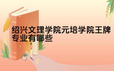 2024绍兴文理学院元培学院王牌专业有哪些 元培学院的王牌专业师资力量如何