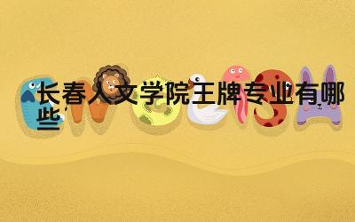 2024长春人文学院王牌专业有哪些 长春人文学院哪些专业值得报考