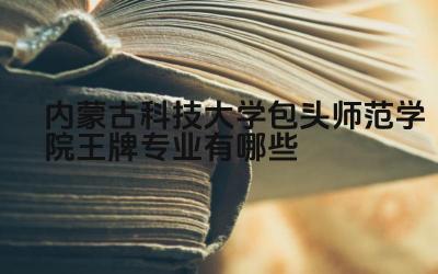 2024内蒙古科技大学包头师范学院王牌专业有哪些 包头师范学院王牌专业的实习机会如何