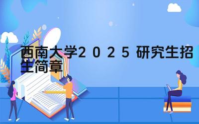 西南大学2025研究生招生简章 西南大学2025年研究生招生条件