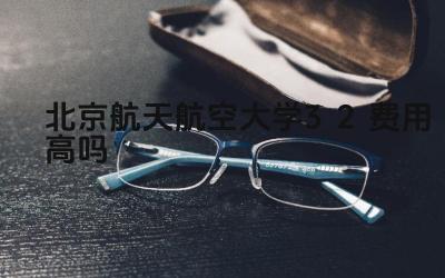 2024北京航天航空大学3+2费用高吗 北航3+2项目的学费与其他院校相比如何