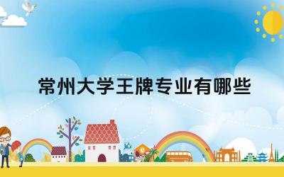 2024常州大学王牌专业有哪些 常州大学王牌专业的学科建设水平