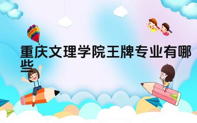 2024重庆文理学院王牌专业有哪些 重庆文理学院王牌专业的师资力量怎么样