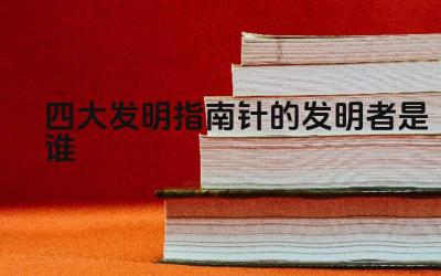 四大发明指南针的发明者是谁 指南针的应用及影响