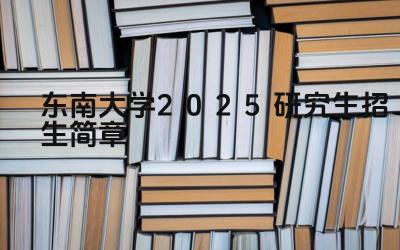 东南大学2025研究生招生简章 东南大学研究生报考方式