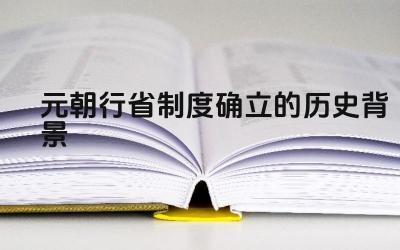元朝行省制度确立的历史背景 元朝行省制度的内容是什么