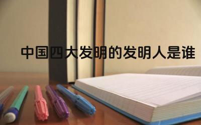 中国四大发明的发明人是谁 中国四大发明对世界的影响是什么