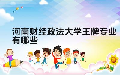 2024河南财经政法大学王牌专业有哪些 河南财经政法大学王牌专业毕业生的就业前景如何