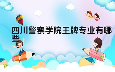 2024四川警察学院王牌专业有哪些 四川警察学院的王牌专业毕业生的就业方向和发展前景如何