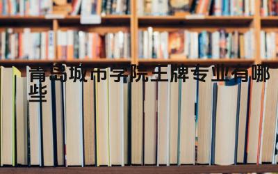 2024青岛城市学院王牌专业有哪些 青岛城市学院的王牌专业的学科特色和优势是什么