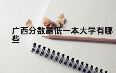 2024广西分数最低一本大学有哪些 广西一本大学的区位优势有哪些
