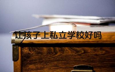 让孩子上私立学校好吗 如何选择适合孩子的私立学校